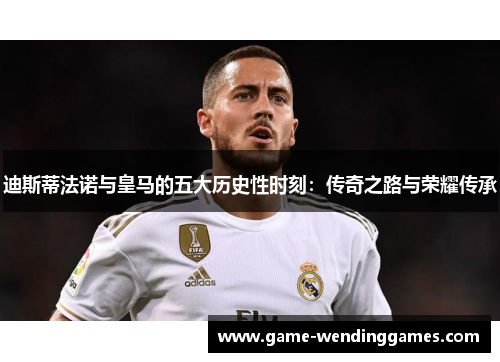 迪斯蒂法诺与皇马的五大历史性时刻：传奇之路与荣耀传承