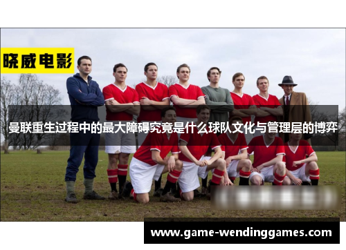 曼联重生过程中的最大障碍究竟是什么球队文化与管理层的博弈