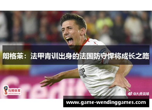 朗格莱：法甲青训出身的法国防守悍将成长之路