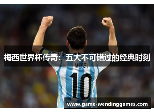 梅西世界杯传奇:五大不可错过的经典时刻 梅西世界杯传奇:五大不可错过的经典时刻