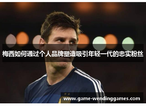 梅西如何通过个人品牌塑造吸引年轻一代的忠实粉丝