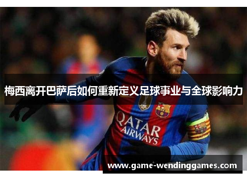 梅西离开巴萨后如何重新定义足球事业与全球影响力