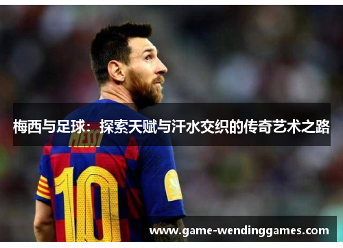 梅西与足球：探索天赋与汗水交织的传奇艺术之路