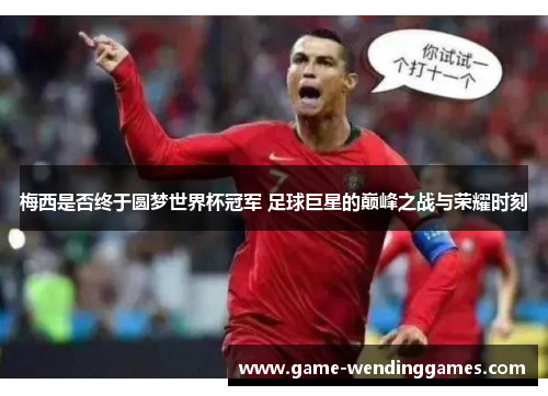 梅西是否终于圆梦世界杯冠军 足球巨星的巅峰之战与荣耀时刻