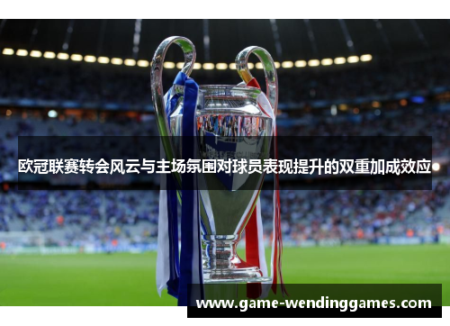 欧冠联赛转会风云与主场氛围对球员表现提升的双重加成效应